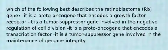 which of the following best describes the retinoblastoma (Rb) gene? -it is a proto-oncogene that encodes a growth factor receptor -it is a tumor-suppressor gene involved in the negative regulation of cell division -it is a proto-oncogene that encodes a transcription factor -it is a tumor-suppressor gene involved in the maintenance of genome integrity