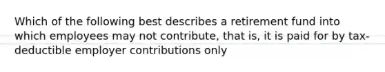 Which of the following best describes a retirement fund into which employees may not contribute, that is, it is paid for by tax-deductible employer contributions only