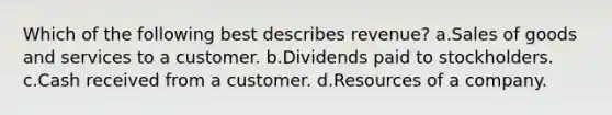 Which of the following best describes revenue? a.Sales of goods and services to a customer. b.Dividends paid to stockholders. c.Cash received from a customer. d.Resources of a company.