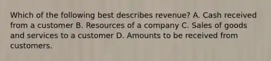 Which of the following best describes revenue? A. Cash received from a customer B. Resources of a company C. Sales of goods and services to a customer D. Amounts to be received from customers.