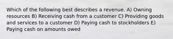 Which of the following best describes a revenue. A) Owning resources B) Receiving cash from a customer C) Providing goods and services to a customer D) Paying cash to stockholders E) Paying cash on amounts owed