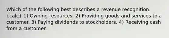 Which of the following best describes a revenue recognition. (calc) 1) Owning resources. 2) Providing goods and services to a customer. 3) Paying dividends to stockholders. 4) Receiving cash from a customer.