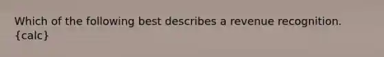 Which of the following best describes a revenue recognition. (calc)