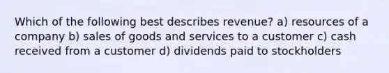 Which of the following best describes revenue? a) resources of a company b) sales of goods and services to a customer c) cash received from a customer d) dividends paid to stockholders