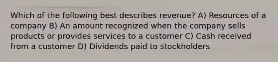 Which of the following best describes revenue? A) Resources of a company B) An amount recognized when the company sells products or provides services to a customer C) Cash received from a customer D) Dividends paid to stockholders