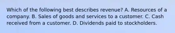 Which of the following best describes revenue? A. Resources of a company. B. Sales of goods and services to a customer. C. Cash received from a customer. D. Dividends paid to stockholders.