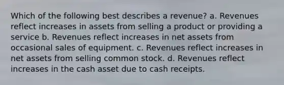 Which of the following best describes a revenue? a. Revenues reflect increases in assets from selling a product or providing a service b. Revenues reflect increases in net assets from occasional sales of equipment. c. Revenues reflect increases in net assets from selling common stock. d. Revenues reflect increases in the cash asset due to cash receipts.