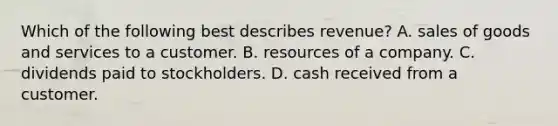 Which of the following best describes revenue? A. sales of goods and services to a customer. B. resources of a company. C. dividends paid to stockholders. D. cash received from a customer.