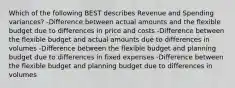 Which of the following BEST describes Revenue and Spending variances? -Difference between actual amounts and the flexible budget due to differences in price and costs -Difference between the flexible budget and actual amounts due to differences in volumes -Difference between the flexible budget and planning budget due to differences in fixed expenses -Difference between the flexible budget and planning budget due to differences in volumes