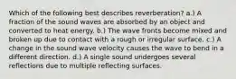 Which of the following best describes reverberation? a.) A fraction of the sound waves are absorbed by an object and converted to heat energy. b.) The wave fronts become mixed and broken up due to contact with a rough or irregular surface. c.) A change in the sound wave velocity causes the wave to bend in a different direction. d.) A single sound undergoes several reflections due to multiple reflecting surfaces.