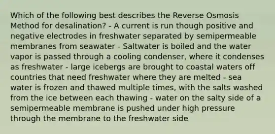 Which of the following best describes the Reverse Osmosis Method for desalination? - A current is run though positive and negative electrodes in freshwater separated by semipermeable membranes from seawater - Saltwater is boiled and the water vapor is passed through a cooling condenser, where it condenses as freshwater - large icebergs are brought to coastal waters off countries that need freshwater where they are melted - sea water is frozen and thawed multiple times, with the salts washed from the ice between each thawing - water on the salty side of a semipermeable membrane is pushed under high pressure through the membrane to the freshwater side