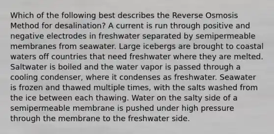 Which of the following best describes the Reverse Osmosis Method for desalination? A current is run through positive and negative electrodes in freshwater separated by semipermeable membranes from seawater. Large icebergs are brought to coastal waters off countries that need freshwater where they are melted. Saltwater is boiled and the water vapor is passed through a cooling condenser, where it condenses as freshwater. Seawater is frozen and thawed multiple times, with the salts washed from the ice between each thawing. Water on the salty side of a semipermeable membrane is pushed under high pressure through the membrane to the freshwater side.