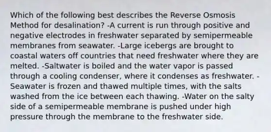 Which of the following best describes the Reverse Osmosis Method for desalination? -A current is run through positive and negative electrodes in freshwater separated by semipermeable membranes from seawater. -Large icebergs are brought to coastal waters off countries that need freshwater where they are melted. -Saltwater is boiled and the water vapor is passed through a cooling condenser, where it condenses as freshwater. -Seawater is frozen and thawed multiple times, with the salts washed from the ice between each thawing. -Water on the salty side of a semipermeable membrane is pushed under high pressure through the membrane to the freshwater side.