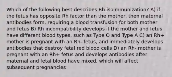 Which of the following best describes Rh isoimmunization? A) if the fetus has opposite Rh factor than the mother, then maternal antibodies form, requiring a blood transfusion for both mother and fetus B) Rh incompatibility develops if the mother and fetus have different blood types, such as Type O and Type A C) an Rh+ mother is pregnant with an Rh- fetus, and immediately develops antibodies that destroy fetal red blood cells D) an Rh- mother is pregnant with an Rh+ fetus and develops antibodies after maternal and fetal blood have mixed, which will affect subsequent pregnancies