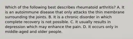 Which of the following best describes rheumatoid arthritis? A. It is an autoimmune disease that only attacks the thin membrane surrounding the joints. B. It is a chronic disorder in which complete recovery is not possible. C. It usually results in depression which may enhance the pain. D. It occurs only in middle-aged and older people.