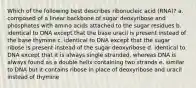 Which of the following best describes ribonucleic acid (RNA)? a. composed of a linear backbone of sugar deoxyribose and phosphates with amino acids attached to the sugar residues b. identical to DNA except that the base uracil is present instead of the base thymine c. identical to DNA except that the sugar ribose is present instead of the sugar deoxyribose d. identical to DNA except that it is always single stranded, whereas DNA is always found as a double helix containing two strands e. similar to DNA but it contains ribose in place of deoxyribose and uracil instead of thymine