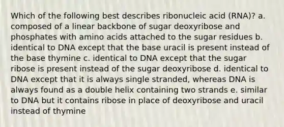 Which of the following best describes ribonucleic acid (RNA)? a. composed of a linear backbone of sugar deoxyribose and phosphates with amino acids attached to the sugar residues b. identical to DNA except that the base uracil is present instead of the base thymine c. identical to DNA except that the sugar ribose is present instead of the sugar deoxyribose d. identical to DNA except that it is always single stranded, whereas DNA is always found as a double helix containing two strands e. similar to DNA but it contains ribose in place of deoxyribose and uracil instead of thymine