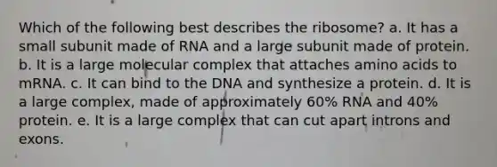 Which of the following best describes the ribosome? a. It has a small subunit made of RNA and a large subunit made of protein. b. It is a large molecular complex that attaches amino acids to mRNA. c. It can bind to the DNA and synthesize a protein. d. It is a large complex, made of approximately 60% RNA and 40% protein. e. It is a large complex that can cut apart introns and exons.