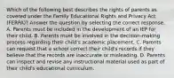 Which of the following best describes the rights of parents as covered under the Family Educational Rights and Privacy Act (FERPA)? Answer the question by selecting the correct response. A. Parents must be included in the development of an IEP for their child. B. Parents must be involved in the decision-making process regarding their child's academic placement. C. Parents can request that a school correct their child's records if they believe that the records are inaccurate or misleading. D. Parents can inspect and revise any instructional material used as part of their child's educational curriculum.