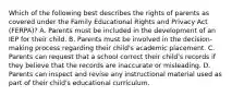 Which of the following best describes the rights of parents as covered under the Family Educational Rights and Privacy Act (FERPA)? A. Parents must be included in the development of an IEP for their child. B. Parents must be involved in the decision-making process regarding their child's academic placement. C. Parents can request that a school correct their child's records if they believe that the records are inaccurate or misleading. D. Parents can inspect and revise any instructional material used as part of their child's educational curriculum.