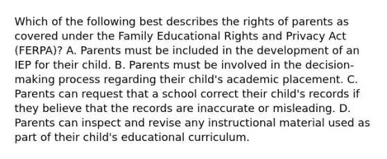 Which of the following best describes the rights of parents as covered under the Family Educational Rights and Privacy Act (FERPA)? A. Parents must be included in the development of an IEP for their child. B. Parents must be involved in the decision-making process regarding their child's academic placement. C. Parents can request that a school correct their child's records if they believe that the records are inaccurate or misleading. D. Parents can inspect and revise any instructional material used as part of their child's educational curriculum.