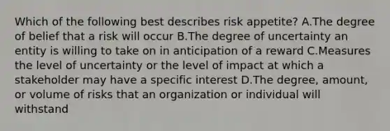 Which of the following best describes risk appetite? A.The degree of belief that a risk will occur B.The degree of uncertainty an entity is willing to take on in anticipation of a reward C.Measures the level of uncertainty or the level of impact at which a stakeholder may have a specific interest D.The degree, amount, or volume of risks that an organization or individual will withstand