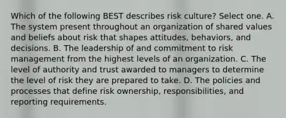 Which of the following BEST describes risk culture? Select one. A. The system present throughout an organization of shared values and beliefs about risk that shapes attitudes, behaviors, and decisions. B. The leadership of and commitment to risk management from the highest levels of an organization. C. The level of authority and trust awarded to managers to determine the level of risk they are prepared to take. D. The policies and processes that define risk ownership, responsibilities, and reporting requirements.