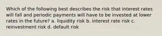 Which of the following best describes the risk that interest rates will fall and periodic payments will have to be invested at lower rates in the future? a. liquidity risk b. interest rate risk c. reinvestment risk d. default risk