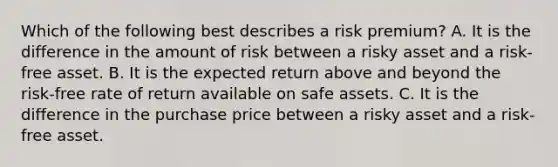 Which of the following best describes a risk premium? A. It is the difference in the amount of risk between a risky asset and a risk-free asset. B. It is the expected return above and beyond the risk-free rate of return available on safe assets. C. It is the difference in the purchase price between a risky asset and a risk-free asset.