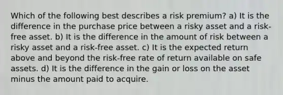 Which of the following best describes a risk premium? a) It is the difference in the purchase price between a risky asset and a risk-free asset. b) It is the difference in the amount of risk between a risky asset and a risk-free asset. c) It is the expected return above and beyond the risk-free rate of return available on safe assets. d) It is the difference in the gain or loss on the asset minus the amount paid to acquire.