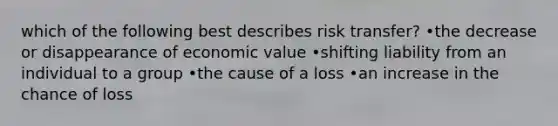 which of the following best describes risk transfer? •the decrease or disappearance of economic value •shifting liability from an individual to a group •the cause of a loss •an increase in the chance of loss