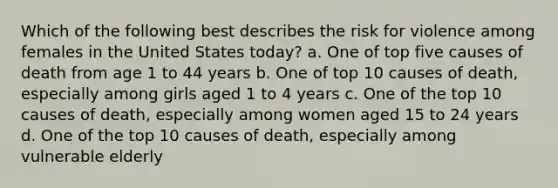 Which of the following best describes the risk for violence among females in the United States today? a. One of top five causes of death from age 1 to 44 years b. One of top 10 causes of death, especially among girls aged 1 to 4 years c. One of the top 10 causes of death, especially among women aged 15 to 24 years d. One of the top 10 causes of death, especially among vulnerable elderly