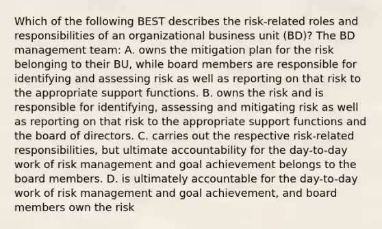 Which of the following BEST describes the risk-related roles and responsibilities of an organizational business unit (BD)? The BD management team: A. owns the mitigation plan for the risk belonging to their BU, while board members are responsible for identifying and assessing risk as well as reporting on that risk to the appropriate support functions. B. owns the risk and is responsible for identifying, assessing and mitigating risk as well as reporting on that risk to the appropriate support functions and the board of directors. C. carries out the respective risk-related responsibilities, but ultimate accountability for the day-to-day work of risk management and goal achievement belongs to the board members. D. is ultimately accountable for the day-to-day work of risk management and goal achievement, and board members own the risk