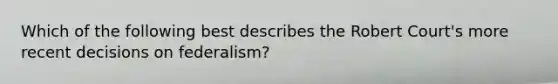 Which of the following best describes the Robert Court's more recent decisions on federalism?