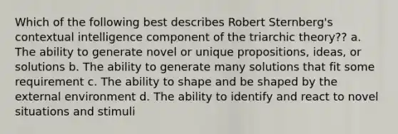 Which of the following best describes Robert Sternberg's contextual intelligence component of the triarchic theory?? a. The ability to generate novel or unique propositions, ideas, or solutions b. The ability to generate many solutions that fit some requirement c. The ability to shape and be shaped by the external environment d. The ability to identify and react to novel situations and stimuli