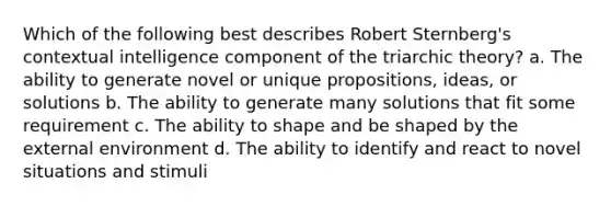 Which of the following best describes Robert Sternberg's contextual intelligence component of the triarchic theory? a. The ability to generate novel or unique propositions, ideas, or solutions b. The ability to generate many solutions that fit some requirement c. The ability to shape and be shaped by the external environment d. The ability to identify and react to novel situations and stimuli