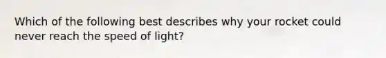 Which of the following best describes why your rocket could never reach the speed of light?