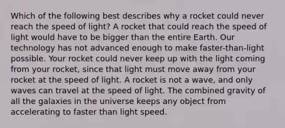 Which of the following best describes why a rocket could never reach the speed of light? A rocket that could reach the speed of light would have to be bigger than the entire Earth. Our technology has not advanced enough to make faster-than-light possible. Your rocket could never keep up with the light coming from your rocket, since that light must move away from your rocket at the speed of light. A rocket is not a wave, and only waves can travel at the speed of light. The combined gravity of all the galaxies in the universe keeps any object from accelerating to faster than light speed.