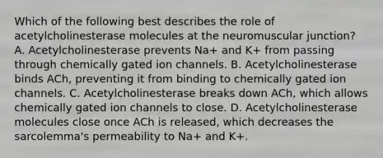 Which of the following best describes the role of acetylcholinesterase molecules at the neuromuscular junction? A. Acetylcholinesterase prevents Na+ and K+ from passing through chemically gated ion channels. B. Acetylcholinesterase binds ACh, preventing it from binding to chemically gated ion channels. C. Acetylcholinesterase breaks down ACh, which allows chemically gated ion channels to close. D. Acetylcholinesterase molecules close once ACh is released, which decreases the sarcolemma's permeability to Na+ and K+.