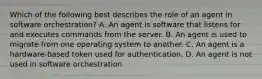 Which of the following best describes the role of an agent in software orchestration? A. An agent is software that listens for and executes commands from the server. B. An agent is used to migrate from one operating system to another. C. An agent is a hardware-based token used for authentication. D. An agent is not used in software orchestration