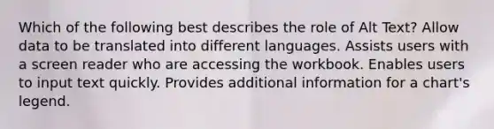 Which of the following best describes the role of Alt Text? Allow data to be translated into different languages. Assists users with a screen reader who are accessing the workbook. Enables users to input text quickly. Provides additional information for a chart's legend.