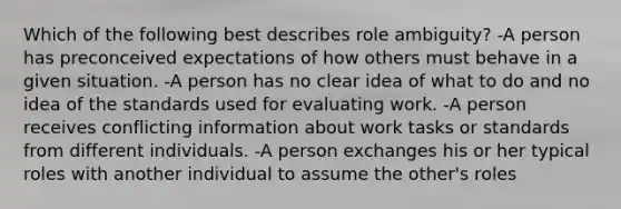 Which of the following best describes role ambiguity? -A person has preconceived expectations of how others must behave in a given situation. -A person has no clear idea of what to do and no idea of the standards used for evaluating work. -A person receives conflicting information about work tasks or standards from different individuals. -A person exchanges his or her typical roles with another individual to assume the other's roles