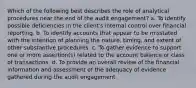 Which of the following best describes the role of analytical procedures near the end of the audit engagement? a. To identify possible deficiencies in the client's internal control over financial reporting. b. To identify accounts that appear to be misstated with the intention of planning the nature, timing, and extent of other substantive procedures. c. To gather evidence to support one or more assertion(s) related to the account balance or class of transactions. d. To provide an overall review of the financial information and assessment of the adequacy of evidence gathered during the audit engagement.