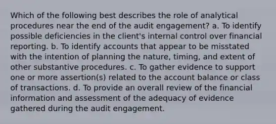 Which of the following best describes the role of analytical procedures near the end of the audit engagement? a. To identify possible deficiencies in the client's internal control over financial reporting. b. To identify accounts that appear to be misstated with the intention of planning the nature, timing, and extent of other substantive procedures. c. To gather evidence to support one or more assertion(s) related to the account balance or class of transactions. d. To provide an overall review of the financial information and assessment of the adequacy of evidence gathered during the audit engagement.