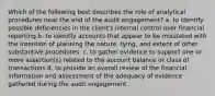 Which of the following best describes the role of analytical procedures near the end of the audit engagement? a. to identify possible deficiencies in the client's internal control over financial reporting b. to idenitfy accounts that appear to be misstated with the intention of planning the nature, tying, and extent of other substantive procedures. c. to gather evidence to support one or more assertion(s) related to the account balance or class of transactions d. to provide an overall review of the financial information and assessment of the adequacy of evidence gathered during the audit engagement.