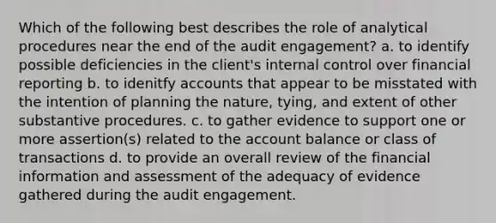 Which of the following best describes the role of analytical procedures near the end of the audit engagement? a. to identify possible deficiencies in the client's internal control over financial reporting b. to idenitfy accounts that appear to be misstated with the intention of planning the nature, tying, and extent of other substantive procedures. c. to gather evidence to support one or more assertion(s) related to the account balance or class of transactions d. to provide an overall review of the financial information and assessment of the adequacy of evidence gathered during the audit engagement.