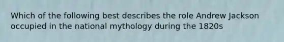 Which of the following best describes the role Andrew Jackson occupied in the national mythology during the 1820s