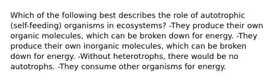 Which of the following best describes the role of autotrophic (self-feeding) organisms in ecosystems? -They produce their own <a href='https://www.questionai.com/knowledge/kjUwUacPFG-organic-molecules' class='anchor-knowledge'>organic molecules</a>, which can be broken down for energy. -They produce their own inorganic molecules, which can be broken down for energy. -Without heterotrophs, there would be no autotrophs. -They consume other organisms for energy.