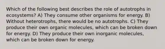 Which of the following best describes the role of autotrophs in ecosystems? A) They consume other organisms for energy. B) Without heterotrophs, there would be no autotrophs. C) They produce their own organic molecules, which can be broken down for energy. D) They produce their own inorganic molecules, which can be broken down for energy.