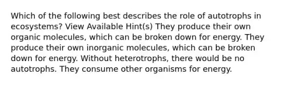 Which of the following best describes the role of autotrophs in ecosystems? View Available Hint(s) They produce their own organic molecules, which can be broken down for energy. They produce their own inorganic molecules, which can be broken down for energy. Without heterotrophs, there would be no autotrophs. They consume other organisms for energy.